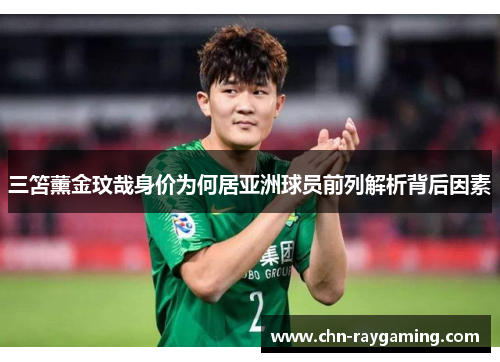 三笘薰金玟哉身价为何居亚洲球员前列解析背后因素