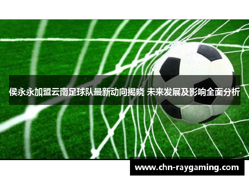 侯永永加盟云南足球队最新动向揭晓 未来发展及影响全面分析