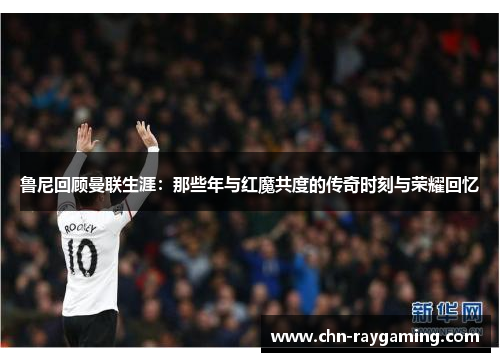 鲁尼回顾曼联生涯：那些年与红魔共度的传奇时刻与荣耀回忆